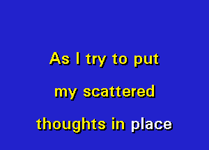 As I try to put

my scattered

thoughts in place