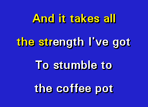 And it takes all

the strength I've got

To stumble to

the coffee pot
