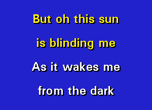 But oh this sun

is blinding me

As it wakes me

from the dark