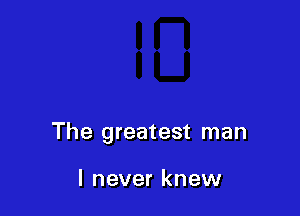 The greatest man

I never knew