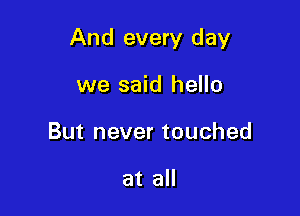 And every day

we said hello
But never touched

at all