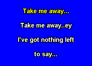 Take me away...

Take me away..ey

We got nothing left

to say...