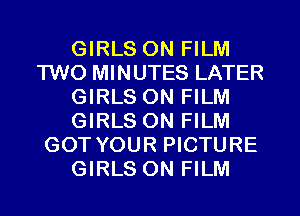 GIRLS ON FILM
TWO MINUTES LATER
GIRLS ON FILM
GIRLS ON FILM
GOT YOUR PICTURE
GIRLS ON FILM