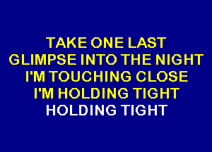 TAKE ONE LAST
GLIMPSE INTO THE NIGHT
I'M TOUCHING CLOSE
I'M HOLDING TIGHT
HOLDING TIGHT