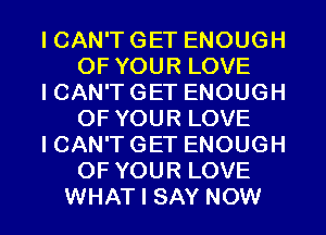 I CAN'T GET ENOUGH
OF YOUR LOVE
I CAN'T GET ENOUGH
OF YOUR LOVE
I CAN'T GET ENOUGH
OF YOUR LOVE
WHAT I SAY NOW