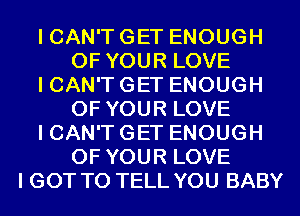 I CAN'T GET ENOUGH
OF YOUR LOVE
I CAN'T GET ENOUGH
OF YOUR LOVE
I CAN'T GET ENOUGH
OF YOUR LOVE
I GOT TO TELL YOU BABY