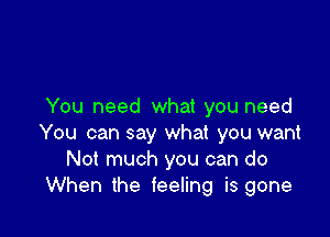 You need what you need

You can say what you want
Not much you can do
When the feeling is gone