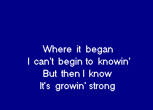 Where it began

I can't begin to knowin'
But thenl know
It's growin' strong