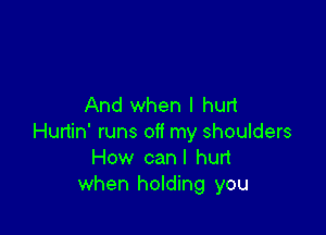 And when I hurt

Hurtin' runs off my shoulders
How canl hurt
when holding you
