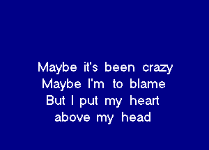 Maybe it's been crazy

Maybe I'm to blame
But I put my heart
above my head