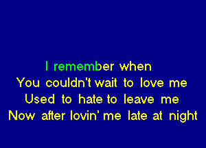 I remember when

You couldn'twait to love me
Used to hate to leave me
Now after lovin' me late at night