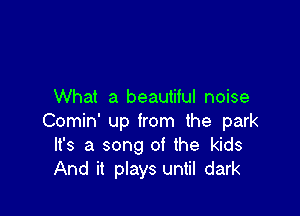 What a beautiful noise

Comin' up from the park
It's a song of the kids
And it plays until dark