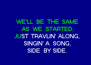 WE'LL BE THE SAME
AS WE STARTED,

JUST TRAVLIN' ALONG,
SINGIN' A SONG.
SIDE BY SIDE.