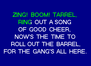 ZING! BOOM! TARREL,
RING OUT A SONG
OF GOOD CHEER,
NOW'S THE TIME TO
ROLL OUT THE BARREL,
FOR THE GANG'S ALL HERE.