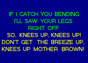 IF I CATCH YOU BENDING
I'LL SAW YOUR LEGS
RIGHT OFF
80, KNEES UP, KNEES UP!
DON'T GET THE BREEZE UP,
KNEES UP MOTHER BROWN!