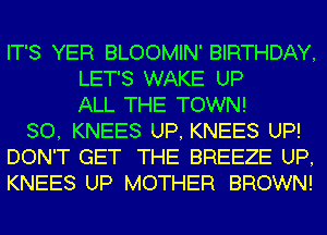 IT'S YER BLOOMIN' BIRTHDAY,
LET'S WAKE UP
ALL THE TOWN!
SO, KNEES UP, KNEES UP!
DON'T GET THE BREEZE UP,
KNEES UP MOTHER BROWN!