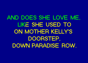 AND DOES SHE LOVE ME,
LIKE SHE USED TO
ON MOTHER KELLY'S
DOORSTEP,
DOWN PARADISE ROW.