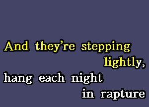 And thefre stepping

lightly,
hang each night
in rapture