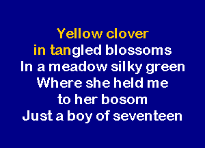 Yellow clover
in tangled blossoms
In a meadow silky green
Where she held me
to her bosom
Just a boy of seventeen