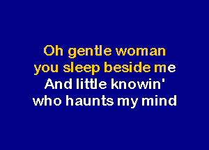 Oh gentle woman
you sleep beside me

And little knowin'
who haunts my mind