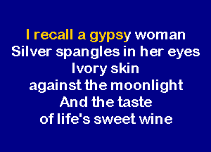 I recall a gypsy woman
Silver spangles in her eyes
Ivory skin
againstthe moonlight

And the taste
of life's sweet wine