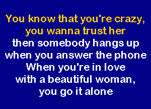 You know that you're crazy,
you wanna trust her
then somebody hangs up
when you answer the phone
When you're in love
with a beautiful woman,
you go it alone