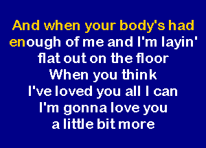 And when your body's had
enough of me and I'm layin'
flat out on the floor
When you think
I've loved you all I can
I'm gonna love you
alittle bit more