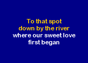 To that spot
down by the river

where our sweet love
first began