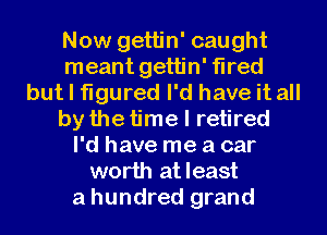 Now gettin' caught
meant gettin' fired
but I figured I'd have it all
by the time I retired
I'd have me a car
worth atleast
a hundred grand