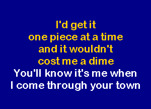 I'd get it
one piece atatime
and it wouldn't
costmeadime
You'll know it's me when
I comethrough your town