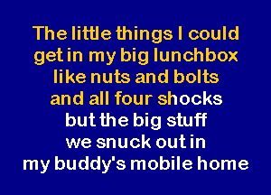 Thelittlethings I could
getin my big lunchbox
like nuts and bolts
and all four shocks
butthe big stuff
we snuck outin
my buddy's mobile home