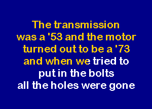 The transmission
was a '53 and the motor
turned out to be a '73
and when we tried to

putin the bolts
all the holes were gone