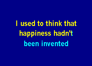 I used to think that

happiness hadn't
been invented