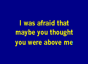 I was afraid that

maybe you thought
you were above me