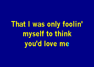 That I was only foolin'

myself to think
you'd love me