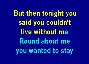 But then tonight you
said you couldn't

live without me
Round about me

you wanted to stay