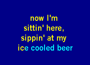 now I'm
sittin' here,

sippin' at my
ice cooled beer