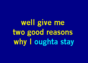 well give me

two good reasons
why I oughta stay