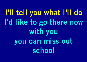 I'll tell you what I'll do
I'd like to go there now

with you
you can miss out
school