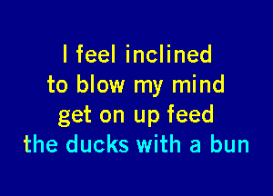 I feel inclined
to blow my mind

get on up feed
the ducks with a bun