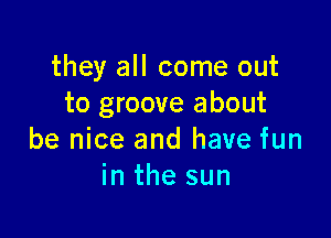 they all come out
to groove about

be nice and have fun
in the sun