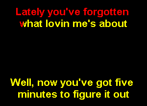Lately you've forgotten
what lovin me's about

Well, now you've got five
minutes to figure it out