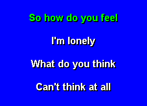 So how do you feel

I'm lonely
What do you think

Can't think at all