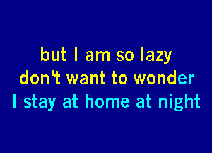 but I am so lazy

don't want to wonder
I stay at home at night