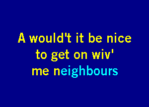 A would't it be nice

to get on wiv'
me neighbours