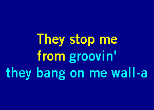 They stop me

from groovin'
they bang on me wall-a