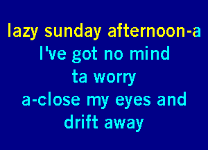 lazy sunday afternoon-a
I've got no mind

ta worry
a-close my eyes and
drift away