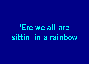 'Ere we all are

sittin' in a rainbow