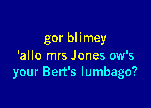gor blimey

'allo mrs Jones ow's
your Bert's lumbago?