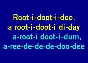 Root-i-doot-i-doo,
a root-i-doot-i di-day
a-root-i doot-i-dum,
a-ree-de-de-de-doo-dee